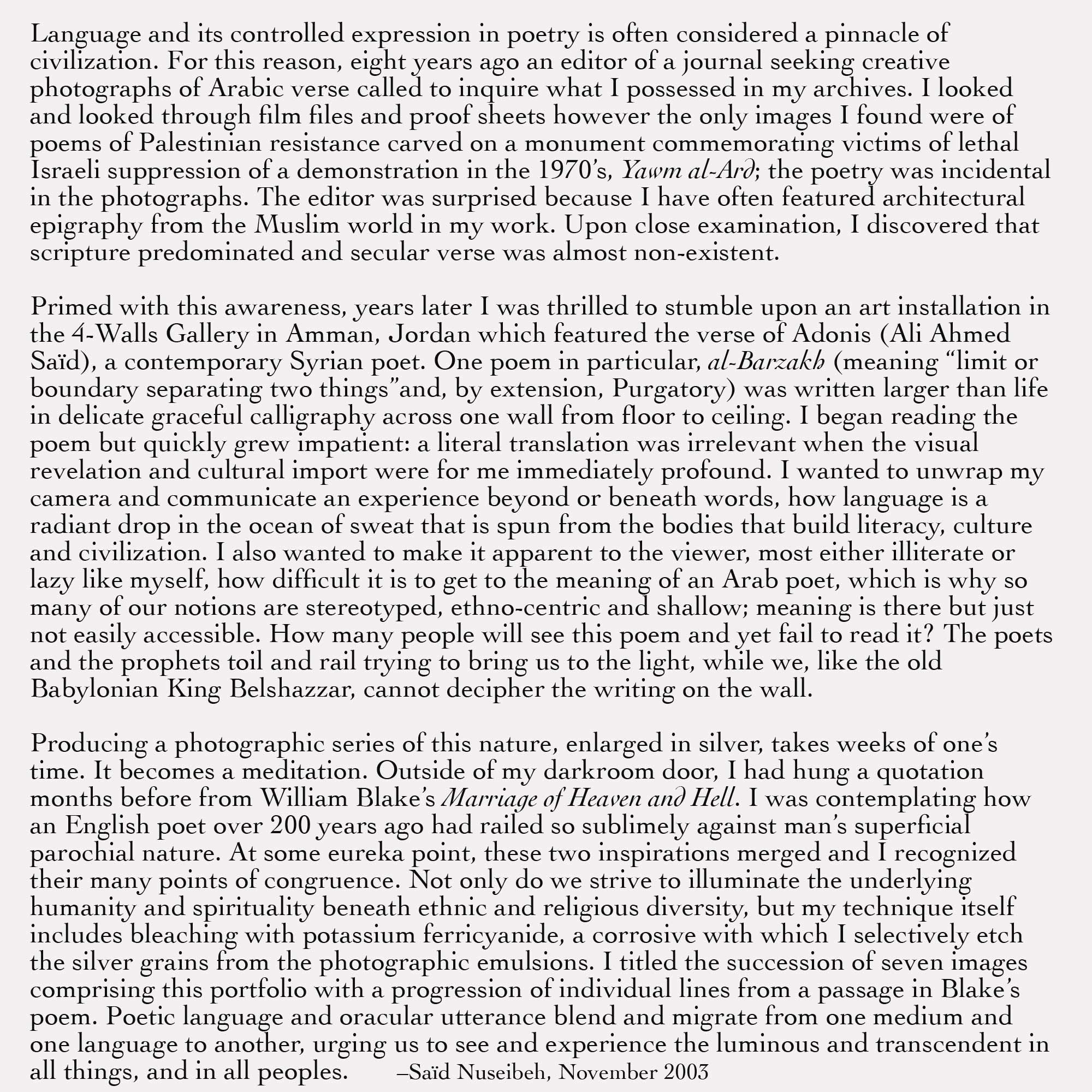 Language and its controlled expression in poetry is often considered a pinnacle of civilization. For this reason, eight years ago an editor of a journal seeking creative photographs of Arabic verse called to inquire what I possessed in my archives. I looked and looked through film files and proof sheets however the only images I found were of poems of Palestinian resistance carved on a monument commemorating victims of lethal Israeli suppression of a demonstration in the 1970’s, Yawm al-Ard; the poetry was incidental in the photographs. The editor was surprised because I have often featured architectural epigraphy from the Muslim world in my work. Upon close examination, I discovered that scripture predominated and secular verse was almost non-existent.Primed with this awareness, years later I was thrilled to stumble upon an art installation in the 4-Walls Gallery in Amman, Jordan which featured the verse of Adonis (Ali Ahmed Saïd), a contemporary Syrian poet. One poem in particular, al-Barzakh (meaning “limit or boundary separating two things”and, by extension, Purgatory) was written larger than life in delicate graceful calligraphy across one wall from floor to ceiling. I began reading the poem but quickly grew impatient: a literal translation was irrelevant when the visual revelation and cultural import were for me immediately profound. I wanted to unwrap my camera and communicate an experience beyond or beneath words, how language is a radiant drop in the ocean of sweat that is spun from the bodies that build literacy, culture and civilization. I also wanted to make it apparent to the viewer, most either illiterate or lazy like myself, how difficult it is to get to the meaning of an Arab poet, which is why so many of our notions are stereotyped, ethno-centric and shallow; meaning is there but just not easily accessible. How many people will see this poem and yet fail to read it? The poets and the prophets toil and rail trying to bring us to the light, while we, like the old Babylonian King Belshazzar, cannot decipher the writing on the wall.Producing a photographic series of this nature, enlarged in silver, takes weeks of one’s time. It becomes a meditation. Outside of my darkroom door, I had hung a quotation months before from William Blake’s Marriage of Heaven and Hell. I was contemplating how an English poet over 200 years ago had railed so sublimely against man’s superficial parochial nature. At some eureka point, these two inspirations merged and I recognized their many points of congruence. Not only do we strive to illuminate the underlying humanity and spirituality beneath ethnic and religious diversity, but my technique itself includes bleaching with potassium ferricyanide, a corrosive with which I selectively etch the silver grains from the photographic emulsions. I titled the succession of seven images comprising this portfolio with a progression of individual lines from a passage in Blake’s poem. Poetic language and oracular utterance blend and migrate from one medium and one language to another, urging us to see and experience the luminous and transcendent in all things, and in all peoples.       –Saïd Nuseibeh, November 2003